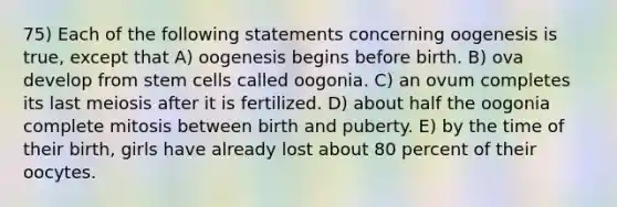 75) Each of the following statements concerning oogenesis is true, except that A) oogenesis begins before birth. B) ova develop from stem cells called oogonia. C) an ovum completes its last meiosis after it is fertilized. D) about half the oogonia complete mitosis between birth and puberty. E) by the time of their birth, girls have already lost about 80 percent of their oocytes.