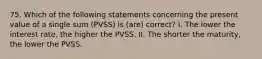 75. Which of the following statements concerning the present value of a single sum (PVSS) is (are) correct? I. The lower the interest rate, the higher the PVSS. II. The shorter the maturity, the lower the PVSS.