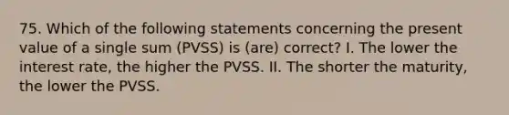 75. Which of the following statements concerning the present value of a single sum (PVSS) is (are) correct? I. The lower the interest rate, the higher the PVSS. II. The shorter the maturity, the lower the PVSS.