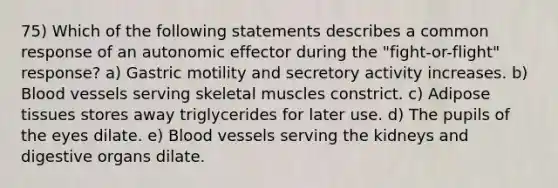 75) Which of the following statements describes a common response of an autonomic effector during the "fight-or-flight" response? a) Gastric motility and secretory activity increases. b) Blood vessels serving skeletal muscles constrict. c) Adipose tissues stores away triglycerides for later use. d) The pupils of the eyes dilate. e) Blood vessels serving the kidneys and digestive organs dilate.