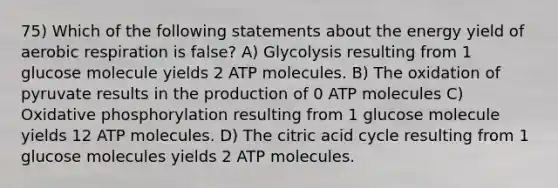 75) Which of the following statements about the energy yield of aerobic respiration is false? A) Glycolysis resulting from 1 glucose molecule yields 2 ATP molecules. B) The oxidation of pyruvate results in the production of 0 ATP molecules C) Oxidative phosphorylation resulting from 1 glucose molecule yields 12 ATP molecules. D) The citric acid cycle resulting from 1 glucose molecules yields 2 ATP molecules.