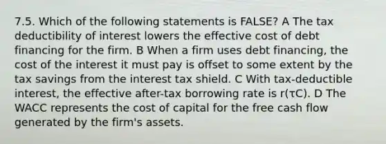 7.5. Which of the following statements is FALSE? A The tax deductibility of interest lowers the effective cost of debt financing for the firm. B When a firm uses debt financing, the cost of the interest it must pay is offset to some extent by the tax savings from the interest tax shield. C With tax-deductible interest, the effective after-tax borrowing rate is r(τC). D The WACC represents the cost of capital for the free cash flow generated by the firm's assets.