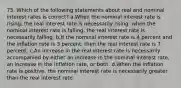 75. Which of the following statements about real and nominal interest rates is correct? a.When the nominal interest rate is rising, the real interest rate is necessarily rising; when the nominal interest rate is falling, the real interest rate is necessarily falling. b.If the nominal interest rate is 4 percent and the inflation rate is 3 percent, then the real interest rate is 7 percent. c.An increase in the real interest rate is necessarily accompanied by either an increase in the nominal interest rate, an increase in the inflation rate, or both. d.When the inflation rate is positive, the nominal interest rate is necessarily greater than the real interest rate.