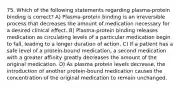 75. Which of the following statements regarding plasma-protein binding is correct? A) Plasma-protein binding is an irreversible process that decreases the amount of medication necessary for a desired clinical effect. B) Plasma-protein binding releases medication as circulating levels of a particular medication begin to fall, leading to a longer duration of action. C) If a patient has a safe level of a protein-bound medication, a second medication with a greater affinity greatly decreases the amount of the original medication. D) As plasma protein levels decrease, the introduction of another protein-bound medication causes the concentration of the original medication to remain unchanged.