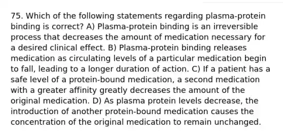 75. Which of the following statements regarding plasma-protein binding is correct? A) Plasma-protein binding is an irreversible process that decreases the amount of medication necessary for a desired clinical effect. B) Plasma-protein binding releases medication as circulating levels of a particular medication begin to fall, leading to a longer duration of action. C) If a patient has a safe level of a protein-bound medication, a second medication with a greater affinity greatly decreases the amount of the original medication. D) As plasma protein levels decrease, the introduction of another protein-bound medication causes the concentration of the original medication to remain unchanged.