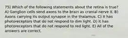 75) Which of the following statements about the retina is true? A) Ganglion cells send axons to the brain as cranial nerve II. B) Axons carrying its output synapse in the thalamus. C) It has photoreceptors that do not respond to dim light. D) It has photoreceptors that do not respond to red light. E) All of the answers are correct.