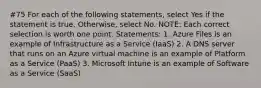 #75 For each of the following statements, select Yes if the statement is true. Otherwise, select No. NOTE: Each correct selection is worth one point. Statements: 1. Azure Files is an example of Infrastructure as a Service (IaaS) 2. A DNS server that runs on an Azure virtual machine is an example of Platform as a Service (PaaS) 3. Microsoft Intune is an example of Software as a Service (SaaS)