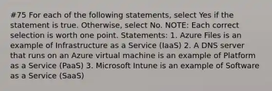 #75 For each of the following statements, select Yes if the statement is true. Otherwise, select No. NOTE: Each correct selection is worth one point. Statements: 1. Azure Files is an example of Infrastructure as a Service (IaaS) 2. A DNS server that runs on an Azure virtual machine is an example of Platform as a Service (PaaS) 3. Microsoft Intune is an example of Software as a Service (SaaS)