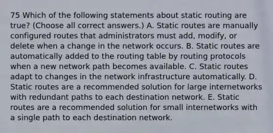 75 Which of the following statements about static routing are true? (Choose all correct answers.) A. Static routes are manually configured routes that administrators must add, modify, or delete when a change in the network occurs. B. Static routes are automatically added to the routing table by routing protocols when a new network path becomes available. C. Static routes adapt to changes in the network infrastructure automatically. D. Static routes are a recommended solution for large internetworks with redundant paths to each destination network. E. Static routes are a recommended solution for small internetworks with a single path to each destination network.