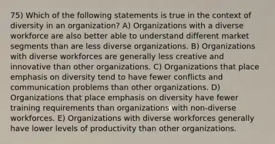 75) Which of the following statements is true in the context of diversity in an organization? A) Organizations with a diverse workforce are also better able to understand different market segments than are less diverse organizations. B) Organizations with diverse workforces are generally less creative and innovative than other organizations. C) Organizations that place emphasis on diversity tend to have fewer conflicts and communication problems than other organizations. D) Organizations that place emphasis on diversity have fewer training requirements than organizations with non-diverse workforces. E) Organizations with diverse workforces generally have lower levels of productivity than other organizations.