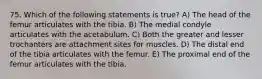 75. Which of the following statements is true? A) The head of the femur articulates with the tibia. B) The medial condyle articulates with the acetabulum. C) Both the greater and lesser trochanters are attachment sites for muscles. D) The distal end of the tibia articulates with the femur. E) The proximal end of the femur articulates with the tibia.