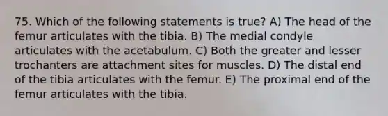 75. Which of the following statements is true? A) The head of the femur articulates with the tibia. B) The medial condyle articulates with the acetabulum. C) Both the greater and lesser trochanters are attachment sites for muscles. D) The distal end of the tibia articulates with the femur. E) The proximal end of the femur articulates with the tibia.