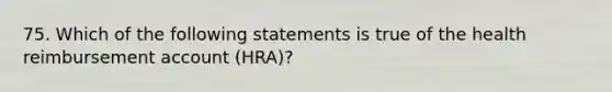 75. Which of the following statements is true of the health reimbursement account (HRA)?