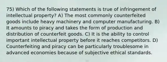 75) Which of the following statements is true of infringement of intellectual property? A) The most commonly counterfeited goods include heavy machinery and computer manufacturing. B) It amounts to piracy and takes the form of production and distribution of counterfeit goods. C) It is the ability to control important intellectual property before it reaches competitors. D) Counterfeiting and piracy can be particularly troublesome in advanced economies because of subjective ethical standards.