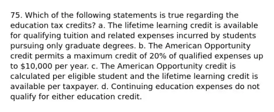 75. Which of the following statements is true regarding the education tax credits? a. The lifetime learning credit is available for qualifying tuition and related expenses incurred by students pursuing only graduate degrees. b. The American Opportunity credit permits a maximum credit of 20% of qualified expenses up to 10,000 per year. c. The American Opportunity credit is calculated per eligible student and the lifetime learning credit is available per taxpayer. d. Continuing education expenses do not qualify for either education credit.