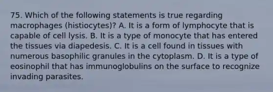 75. Which of the following statements is true regarding macrophages (histiocytes)? A. It is a form of lymphocyte that is capable of cell lysis. B. It is a type of monocyte that has entered the tissues via diapedesis. C. It is a cell found in tissues with numerous basophilic granules in the cytoplasm. D. It is a type of eosinophil that has immunoglobulins on the surface to recognize invading parasites.