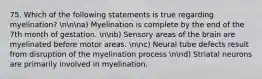 75. Which of the following statements is true regarding myelination? nnna) Myelination is complete by the end of the 7th month of gestation. nnb) Sensory areas of the brain are myelinated before motor areas. nnc) Neural tube defects result from disruption of the myelination process nnd) Striatal neurons are primarily involved in myelination.