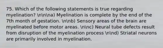 75. Which of the following statements is true regarding myelination? nnna) Myelination is complete by the end of the 7th month of gestation. nnb) Sensory areas of the brain are myelinated before motor areas. nnc) Neural tube defects result from disruption of the myelination process nnd) Striatal neurons are primarily involved in myelination.