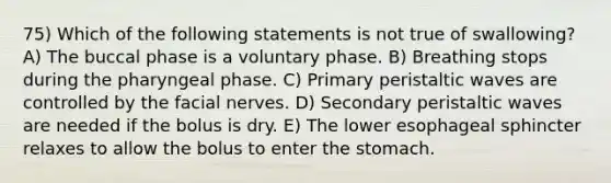 75) Which of the following statements is not true of swallowing? A) The buccal phase is a voluntary phase. B) Breathing stops during the pharyngeal phase. C) Primary peristaltic waves are controlled by the facial nerves. D) Secondary peristaltic waves are needed if the bolus is dry. E) The lower esophageal sphincter relaxes to allow the bolus to enter the stomach.