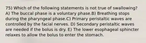 75) Which of the following statements is not true of swallowing? A) The buccal phase is a voluntary phase.B) Breathing stops during the pharyngeal phase.C) Primary peristaltic waves are controlled by the facial nerves. D) Secondary peristaltic waves are needed if the bolus is dry. E) The lower esophageal sphincter relaxes to allow the bolus to enter <a href='https://www.questionai.com/knowledge/kLccSGjkt8-the-stomach' class='anchor-knowledge'>the stomach</a>.