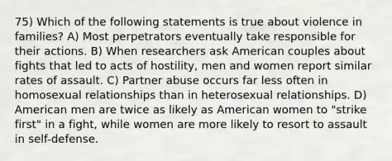 75) Which of the following statements is true about violence in families? A) Most perpetrators eventually take responsible for their actions. B) When researchers ask American couples about fights that led to acts of hostility, men and women report similar rates of assault. C) Partner abuse occurs far less often in homosexual relationships than in heterosexual relationships. D) American men are twice as likely as American women to "strike first" in a fight, while women are more likely to resort to assault in self-defense.