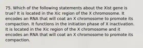 75. Which of the following statements about the Xist gene is true? It is located in the Xic region of the X chromosome. It encodes an RNA that will coat an X chromosome to promote its compaction. It functions in the initiation phase of X inactivation. It is located in the Xic region of the X chromosome and it encodes an RNA that will coat an X chromosome to promote its compaction.