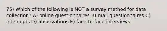 75) Which of the following is NOT a survey method for data collection? A) online questionnaires B) mail questionnaires C) intercepts D) observations E) face-to-face interviews