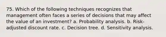 75. Which of the following techniques recognizes that management often faces a series of decisions that may affect the value of an investment? a. Probability analysis. b. Risk-adjusted discount rate. c. Decision tree. d. <a href='https://www.questionai.com/knowledge/kNtHhT385o-sensitivity-analysis' class='anchor-knowledge'>sensitivity analysis</a>.