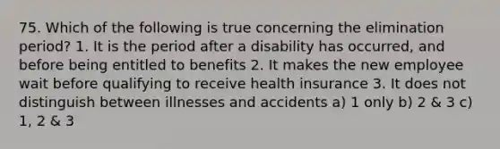 75. Which of the following is true concerning the elimination period? 1. It is the period after a disability has occurred, and before being entitled to benefits 2. It makes the new employee wait before qualifying to receive health insurance 3. It does not distinguish between illnesses and accidents a) 1 only b) 2 & 3 c) 1, 2 & 3