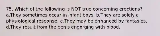 75. Which of the following is NOT true concerning erections? a.They sometimes occur in infant boys. b.They are solely a physiological response. c.They may be enhanced by fantasies. d.They result from the penis engorging with blood.