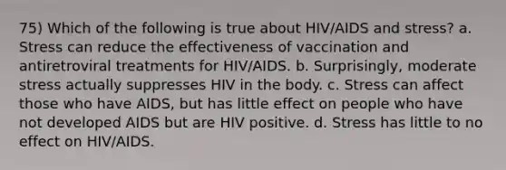 75) Which of the following is true about HIV/AIDS and stress? a. Stress can reduce the effectiveness of vaccination and antiretroviral treatments for HIV/AIDS. b. Surprisingly, moderate stress actually suppresses HIV in the body. c. Stress can affect those who have AIDS, but has little effect on people who have not developed AIDS but are HIV positive. d. Stress has little to no effect on HIV/AIDS.