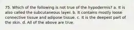 75. Which of the following is not true of the hypodermis? a. It is also called the subcutaneous layer. b. It contains mostly loose connective tissue and adipose tissue. c. It is the deepest part of the skin. d. All of the above are true.