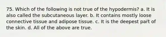 75. Which of the following is not true of the hypodermis? a. It is also called the subcutaneous layer. b. It contains mostly loose <a href='https://www.questionai.com/knowledge/kYDr0DHyc8-connective-tissue' class='anchor-knowledge'>connective tissue</a> and adipose tissue. c. It is the deepest part of the skin. d. All of the above are true.