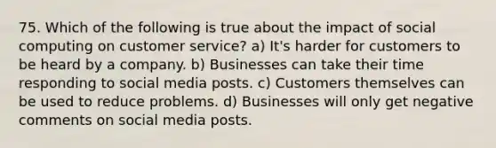 75. Which of the following is true about the impact of social computing on customer service? a) It's harder for customers to be heard by a company. b) Businesses can take their time responding to social media posts. c) Customers themselves can be used to reduce problems. d) Businesses will only get negative comments on social media posts.