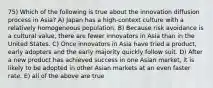 75) Which of the following is true about the innovation diffusion process in Asia? A) Japan has a high-context culture with a relatively homogeneous population. B) Because risk avoidance is a cultural value, there are fewer innovators in Asia than in the United States. C) Once innovators in Asia have tried a product, early adopters and the early majority quickly follow suit. D) After a new product has achieved success in one Asian market, it is likely to be adopted in other Asian markets at an even faster rate. E) all of the above are true