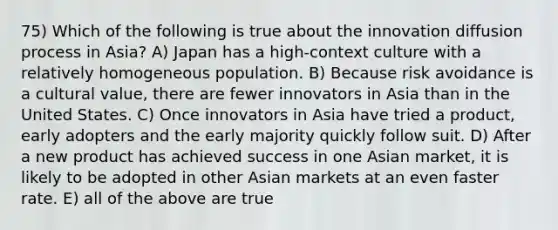 75) Which of the following is true about the innovation diffusion process in Asia? A) Japan has a high-context culture with a relatively homogeneous population. B) Because risk avoidance is a cultural value, there are fewer innovators in Asia than in the United States. C) Once innovators in Asia have tried a product, early adopters and the early majority quickly follow suit. D) After a new product has achieved success in one Asian market, it is likely to be adopted in other Asian markets at an even faster rate. E) all of the above are true