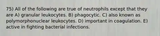 75) All of the following are true of neutrophils except that they are A) granular leukocytes. B) phagocytic. C) also known as polymorphonuclear leukocytes. D) important in coagulation. E) active in fighting bacterial infections.