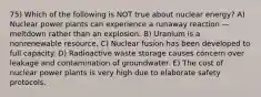 75) Which of the following is NOT true about nuclear energy? A) Nuclear power plants can experience a runaway reaction — meltdown rather than an explosion. B) Uranium is a nonrenewable resource. C) Nuclear fusion has been developed to full capacity. D) Radioactive waste storage causes concern over leakage and contamination of groundwater. E) The cost of nuclear power plants is very high due to elaborate safety protocols.