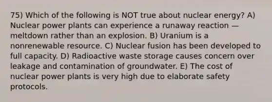 75) Which of the following is NOT true about nuclear energy? A) Nuclear power plants can experience a runaway reaction — meltdown rather than an explosion. B) Uranium is a nonrenewable resource. C) Nuclear fusion has been developed to full capacity. D) Radioactive waste storage causes concern over leakage and contamination of groundwater. E) The cost of nuclear power plants is very high due to elaborate safety protocols.