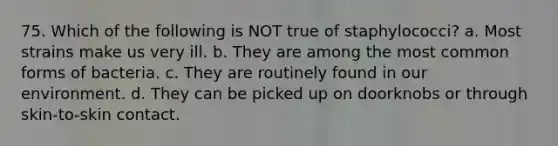 75. Which of the following is NOT true of staphylococci? a. Most strains make us very ill. b. They are among the most common forms of bacteria. c. They are routinely found in our environment. d. They can be picked up on doorknobs or through skin-to-skin contact.
