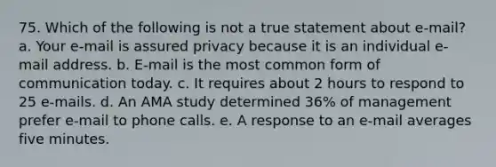 75. Which of the following is not a true statement about e-mail? a. Your e-mail is assured privacy because it is an individual e-mail address. b. E-mail is the most common form of communication today. c. It requires about 2 hours to respond to 25 e-mails. d. An AMA study determined 36% of management prefer e-mail to phone calls. e. A response to an e-mail averages five minutes.