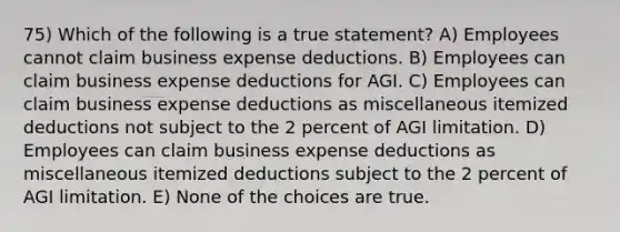 75) Which of the following is a true statement? A) Employees cannot claim business expense deductions. B) Employees can claim business expense deductions for AGI. C) Employees can claim business expense deductions as miscellaneous itemized deductions not subject to the 2 percent of AGI limitation. D) Employees can claim business expense deductions as miscellaneous itemized deductions subject to the 2 percent of AGI limitation. E) None of the choices are true.