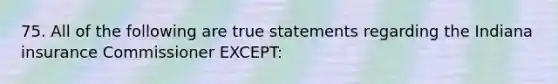 75. All of the following are true statements regarding the Indiana insurance Commissioner EXCEPT: