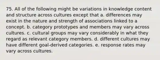 75. All of the following might be variations in knowledge content and structure across cultures except that a. differences may exist in the nature and strength of associations linked to a concept. b. category prototypes and members may vary across cultures. c. cultural groups may vary considerably in what they regard as relevant category members. d. different cultures may have different goal-derived categories. e. response rates may vary across cultures.