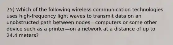 75) Which of the following wireless communication technologies uses high-frequency light waves to transmit data on an unobstructed path between nodes—computers or some other device such as a printer—on a network at a distance of up to 24.4 meters?