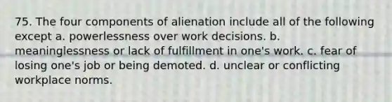 75. The four components of alienation include all of the following except a. powerlessness over work decisions. b. meaninglessness or lack of fulfillment in one's work. c. fear of losing one's job or being demoted. d. unclear or conflicting workplace norms.