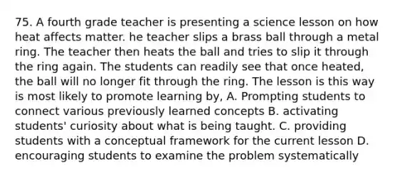 75. A fourth grade teacher is presenting a science lesson on how heat affects matter. he teacher slips a brass ball through a metal ring. The teacher then heats the ball and tries to slip it through the ring again. The students can readily see that once heated, the ball will no longer fit through the ring. The lesson is this way is most likely to promote learning by, A. Prompting students to connect various previously learned concepts B. activating students' curiosity about what is being taught. C. providing students with a conceptual framework for the current lesson D. encouraging students to examine the problem systematically