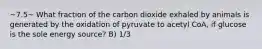 ~7.5~ What fraction of the carbon dioxide exhaled by animals is generated by the oxidation of pyruvate to acetyl CoA, if glucose is the sole energy source? B) 1/3