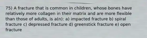 75) A fracture that is common in children, whose bones have relatively more collagen in their matrix and are more flexible than those of adults, is a(n): a) impacted fracture b) spiral fracture c) depressed fracture d) greenstick fracture e) open fracture