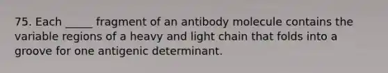 75. Each _____ fragment of an antibody molecule contains the variable regions of a heavy and light chain that folds into a groove for one antigenic determinant.